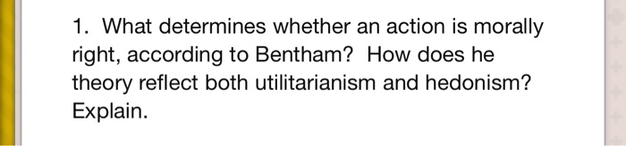 1. What determines whether an action is morally
right, according to Bentham? How does he
theory reflect both utilitarianism and hedonism?
Explain.