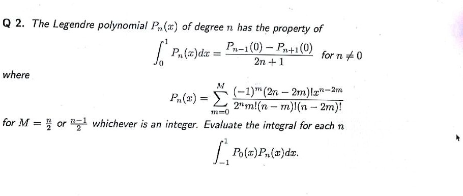 The Legendre polynomial Pn(x) of degree n has the property of
?0^1 Pn(x)dx = (Pn-1(0) - Pn+1(0)) / (2n + 1) for n ? 0
where
Pn(x) = ?m=0^M ((-1)^m (2n - 2m)!x^n-2m) / (2^n m!(n - m)!(n - 2m)!)
for M = n/2 or (n-1)/2 whichever is an integer. Evaluate the integral for each n
?-1^1 P0(x)Pn(x)dx.