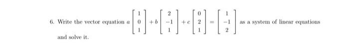 6. Write the vector equation a[
    1 
     0 
     1
]+b[
    2 
     -1 
     1
]+c[
    0 
     2 
     1
]=[
    1 
     -1 
     2
] as a system of linear equations and solve it.