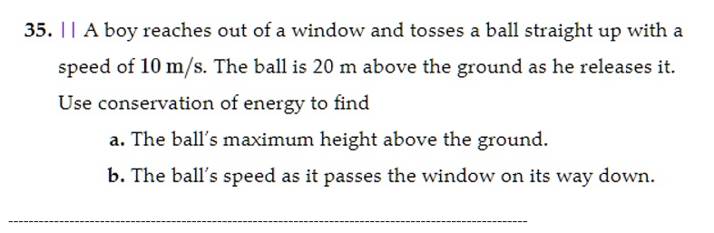 35. A boy reaches out of a window and tosses a ball straight up with a speed of 10 m/s. The ball is 20 m above the ground as he releases it. Use conservation of energy to find
a. The ball's maximum height above the ground.
b. The ball's speed as it passes the window on its way down.