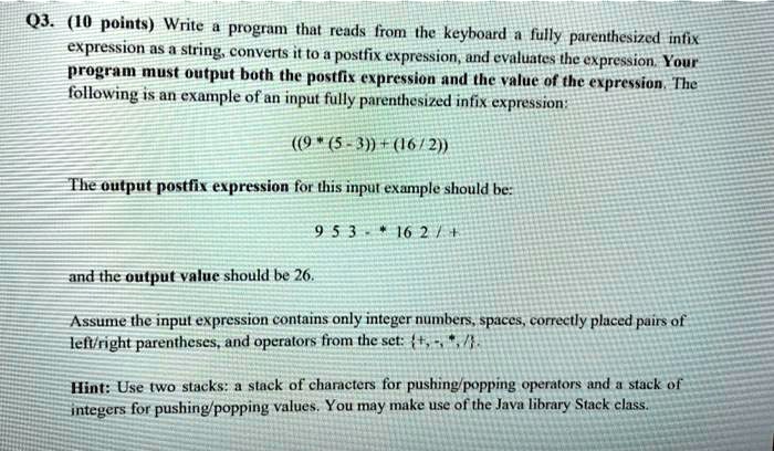 Q3. (10 points) Write a program that reads from the keyboard a fully parenthesized infix
expression as a string, converts it to a postfix expression, and evaluates the expression. Your
program must output both the postfix expression and the value of the expression. The
following is an example of an input fully parenthesized infix expression:
((9 * (5 - 3)) + (16 / 2))
The output postfix expression for this input example should be:
9 5 3 - * 16 2 / +
and the output value should be 26.
Assume the input expression contains only integer numbers, spaces, correctly placed pairs of
left/right parentheses, and operators from the set: +, -, *, /.
Hint: Use two stacks: a stack of characters for pushing/popping operators and a stack of
integers for pushing/popping values. You may make use of the Java library Stack class.