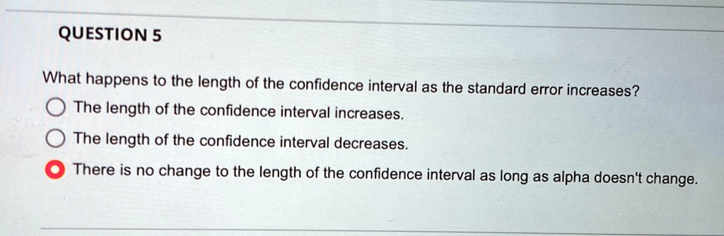 QUESTION 5
What happens to the length of the confidence interval as the standard error increases?
The length of the confidence interval increases.
The length of the confidence interval decreases.
There is no change to the length of the confidence interval as long as alpha doesn't change.