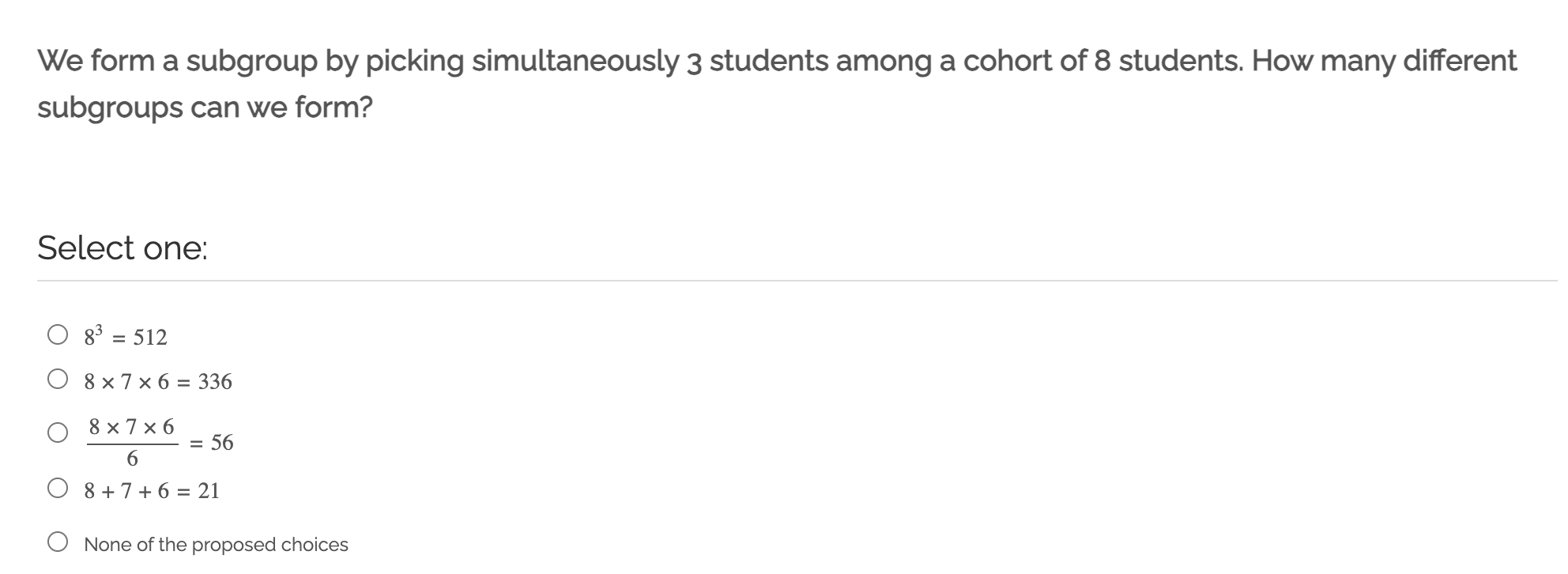 We form a subgroup by picking simultaneously 3 students among a cohort of 8 students. How many different subgroups can we form?

Select one:
8^3=512
8 × 7 × 6=336
(8 × 7 × 6)/(6)=56
8+7+6=21
None of the proposed choices