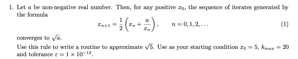 1. Let a be non-negative real number. Then, for any positive x0, the sequence of iterates generated by the formula
xn+1 = (1)/(2)( xn + (a)/(xn)), n = 0, 1, 2, ...
(1)
converges to √(a).
Use this rule to write a routine to approximate √(5). Use as your starting condition x0 = 5, kmax = 20 and tolerance ε = 1 × 10^-12.