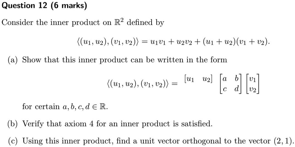 Question 12 (6 marks)
Consider the inner product on mathbbR^2 defined by
langle (u1, u2), (v1, v2) angle = u1v1 + u2v2 + (u1 + u2)(v1 + v2).
(a) Show that this inner product can be written in the form
langle (u1, u2), (v1, v2) angle = eginbmatrix u1     u2 endbmatrix eginbmatrix a     b  c     d endbmatrix eginbmatrix v1  v2 endbmatrix
for certain a, b, c, d in mathbbR.
(b) Verify that axiom 4 for an inner product is satisfied.
(c) Using this inner product, find a unit vector orthogonal to the vector (2, 1).