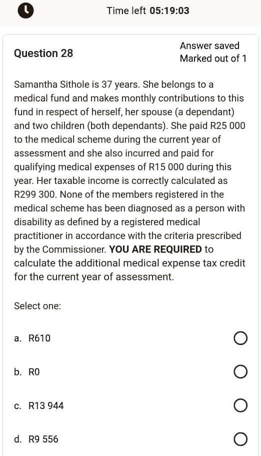 Question 28
Samantha Sithole is 37 years. She belongs to a
medical fund and makes monthly contributions to this
fund in respect of herself, her spouse (a dependant)
and two children (both dependants). She paid R25 000
to the medical scheme during the current year of
assessment and she also incurred and paid for
qualifying medical expenses of R15 000 during this
year. Her taxable income is correctly calculated as
R299 300. None of the members registered in the
medical scheme has been diagnosed as a person with
disability as defined by a registered medical
practitioner in accordance with the criteria prescribed
by the Commissioner. YOU ARE REQUIRED to
calculate the additional medical expense tax credit
for the current year of assessment.
Select one:
a. R610
b. R0
c. R13 944
d. R9 556