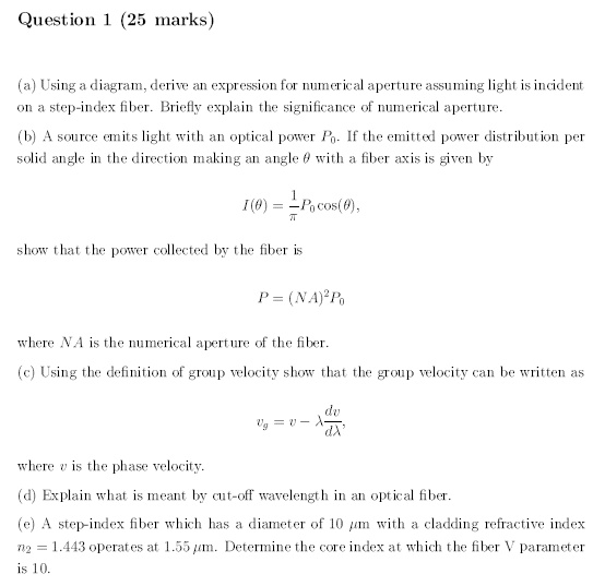 Question 1 (25 marks)
(a) Using a diagram, derive an expression for numerical aperture assuming light is incident
on a step-index fiber. Briefly explain the significance of numerical aperture.
(b) A source emits light with an optical power P0. If the emitted power distribution per
solid angle in the direction making an angle θ with a fiber axis is given by

    I(θ) = (1)/(π)P0 cos(θ),

show that the power collected by the fiber is

    P = (NA)^2 P0

where NA is the numerical aperture of the fiber.
(c) Using the definition of group velocity show that the group velocity can be written as

    vg = v - λ(dv)/(dλ),

where v is the phase velocity.
(d) Explain what is meant by cut-off wavelength in an optical fiber.
(e) A step-index fiber which has a diameter of 10 µm with a cladding refractive index
n2 = 1.443 operates at 1.55 µm. Determine the core index at which the fiber V parameter
is 10.