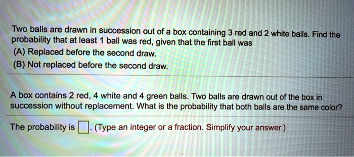 Two balls are drawn in succession out of a box containing 3 red and 2 white balls. Find the probability that at least 1 ball was red, given that the first ball was
(A) Replaced before the second draw.
(B) Not replaced before the second draw.
A box contains 2 red, 4 white and 4 green balls. Two balls are drawn out of the box in succession without replacement. What is the probability that both balls are the same color?
The probability is . (Type an integer or a fraction. Simplify your answer.)