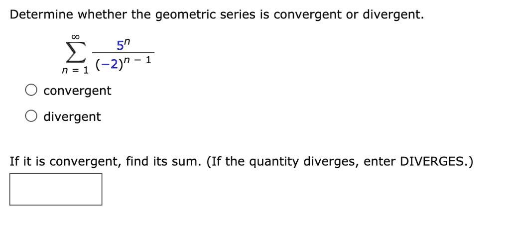 Determine whether the geometric series is convergent or divergent.


    sumn=1^infty frac5^n(-2)^n-1


convergent
divergent

If it is convergent, find its sum. (If the quantity diverges, enter DIVERGES.)