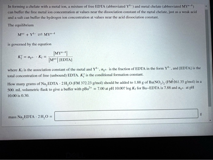 In forming a chelate with a metal ion, a mixture of free EDTA (abbreviated Y??) and metal chelate (abbreviated MY???) can buffer the free metal ion concentration at values near the dissociation constant of the metal chelate, just as a weak acid and a salt can buffer the hydrogen ion concentration at values near the acid dissociation constant.

The equilibrium
Mn+ + Y?? ? MY???
is governed by the equation
K'f = ?Y?? · Kf = [MY???] / ([Mn+] [EDTA])
where Kf is the association constant of the metal and Y??, ?Y?? is the fraction of EDTA in the form Y??, and [EDTA] is the total concentration of free (unbound) EDTA. K'f is the conditional formation constant.

How many grams of Na?EDTA · 2 H?O (FM 372.23 g/mol) should be added to 1.88 g of Ba(NO?)? (FM 261.35 g/mol) in a 500. mL volumetric flask to give a buffer with pBa²? = 7.00 at pH 10.00? log Kf for Ba–EDTA is 7.88 and ?Y?? at pH 10.00 is 0.30.

mass Na?EDTA · 2 H?O =