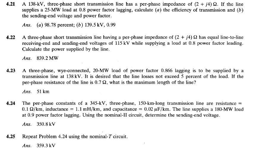 4.21 A 138-kV, three-phase short transmission line has a per-phase impedance of (2 + j4) ?. If the line supplies a 25-MW load at 0.8 power factor lagging, calculate (a) the efficiency of transmission and (b) the sending-end voltage and power factor.
Ans. (a) 98.78 percent; (b) 139.5 kV, 0.99

4.22 A three-phase short transmission line having a per-phase impedance of (2 + j4) ? has equal line-to-line receiving-end and sending-end voltages of 115 kV while supplying a load at 0.8 power factor leading. Calculate the power supplied by the line.
Ans. 839.2 MW

4.23 A three-phase, wye-connected, 20-MW load of power factor 0.866 lagging is to be supplied by a transmission line at 138 kV. It is desired that the line losses not exceed 5 percent of the load. If the per-phase resistance of the line is 0.7 ?, what is the maximum length of the line?
Ans. 51 km

4.24 The per-phase constants of a 345-kV, three-phase, 150-km-long transmission line are resistance = 0.1 ?/km, inductance = 1.1 mH/km, and capacitance = 0.02 ?F/km. The line supplies a 180-MW load at 0.9 power factor lagging. Using the nominal-? circuit, determine the sending-end voltage.
Ans. 350.8 kV

4.25 Repeat Problem 4.24 using the nominal-T circuit.
Ans. 359.3 kV