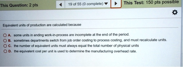 This Question: 2 pts
19 of 55 (0 complete)
This Test: 150 pts possible
Equivalent units of production are calculated because
A. some units in ending work-in-process are incomplete at the end of the period.
B. sometimes departments switch from job order costing to process costing, and must recalculate units.
C. the number of equivalent units must always equal the total number of physical units
D. the equivalent cost per unit is used to determine the manufacturing overhead rate.