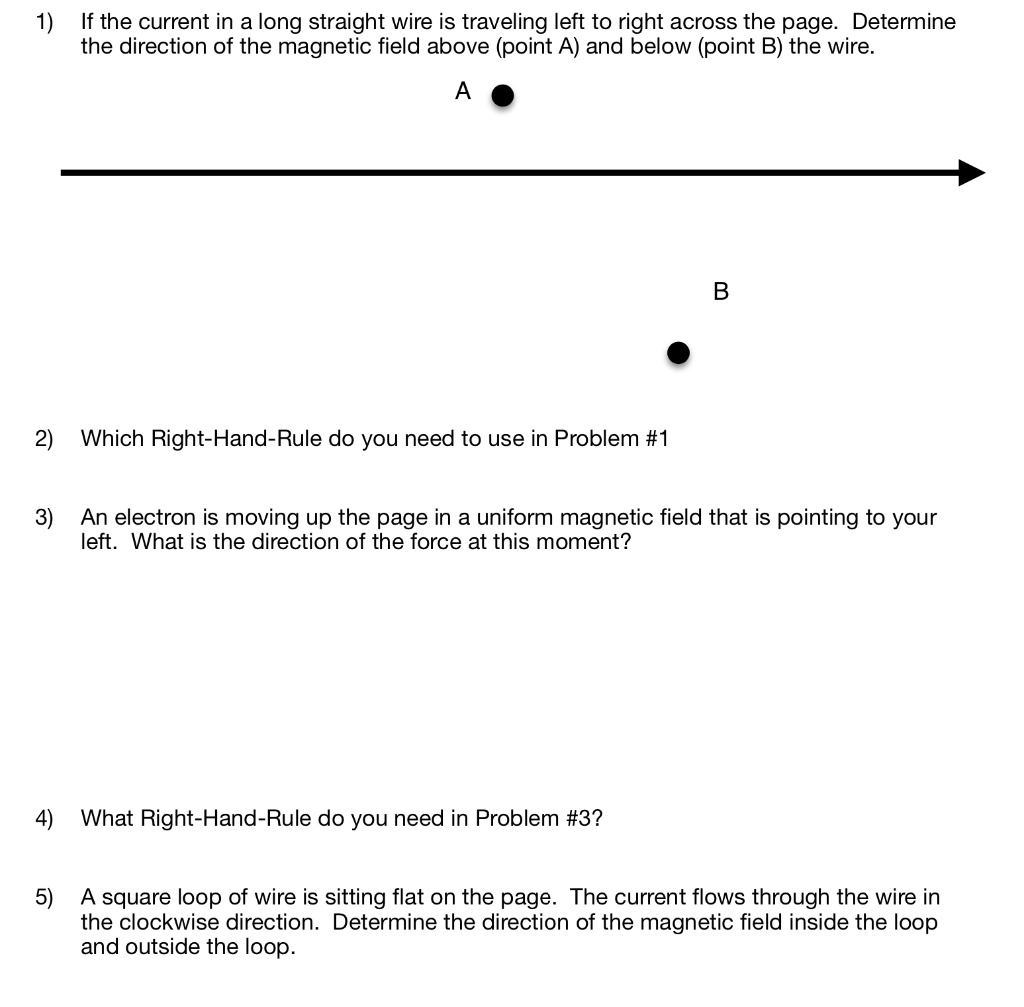 1) If the current in a long straight wire is traveling left to right across the page. Determine the direction of the magnetic field above (point A) and below (point B) the wire.
A
B
2) Which Right-Hand-Rule do you need to use in Problem #1
3) An electron is moving up the page in a uniform magnetic field that is pointing to your left. What is the direction of the force at this moment?
4) What Right-Hand-Rule do you need in Problem #3?
5) A square loop of wire is sitting flat on the page. The current flows through the wire in the clockwise direction. Determine the direction of the magnetic field inside the loop and outside the loop.