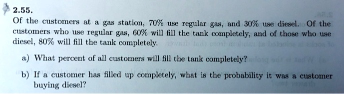 2.55.
Of the customers at a gas station, 70% use regular gas, and 30% use diesel. Of the
customers who use regular gas, 60% will fill the tank completely, and of those who use
diesel, 80% will fill the tank completely.
a) What percent of all customers will fill the tank completely?
b) If a customer has filled up completely, what is the probability it was a customer
buying diesel?
