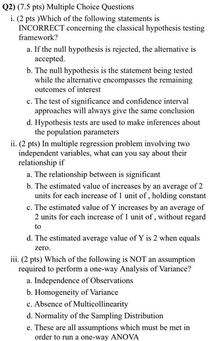 Q2) (7.5 pts) Multiple Choice Questions
i. (2 pts )Which of the following statements is
INCORRECT concerning the classical hypothesis testing
framework?
a. If the null hypothesis is rejected, the alternative is
accepted.
b. The null hypothesis is the statement being tested
while the alternative encompasses the remaining
outcomes of interest
c. The test of significance and confidence interval
approaches will always give the same conclusion
d. Hypothesis tests are used to make inferences about
the population parameters
ii. (2 pts) In multiple regression problem involving two
independent variables, what can you say about their
relationship if
a. The relationship between is significant
b. The estimated value of increases by an average of 2
units for each increase of 1 unit of , holding constant
c. The estimated value of Y increases by an average of
2 units for each increase of 1 unit of , without regard
to
d. The estimated average value of Y is 2 when equals
zero.
iii. (2 pts) Which of the following is NOT an assumption
required to perform a one-way Analysis of Variance?
a. Independence of Observations
b. Homogeneity of Variance
c. Absence of Multicollinearity
d. Normality of the Sampling Distribution
e. These are all assumptions which must be met in
order to run a one-way ANOVA