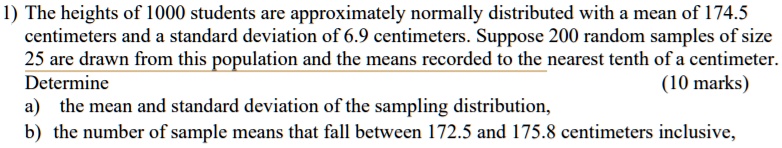 1) The heights of 1000 students are approximately normally distributed with a mean of 174.5 centimeters and a standard deviation of 6.9 centimeters. Suppose 200 random samples of size 25 are drawn from this population and the means recorded to the nearest tenth of a centimeter. Determine a) the mean and standard deviation of the sampling distribution, b) the number of sample means that fall between 172.5 and 175.8 centimeters inclusive,