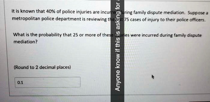 It is known that 40% of police injuries are incurred during family dispute mediation. Suppose a metropolitan police department is reviewing the last 75 cases of injury to their police officers. What is the probability that 25 or more of these injuries were incurred during family dispute mediation? (Round to 2 decimal places) 0.1