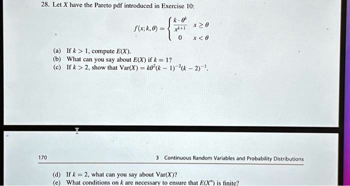 28. Let X have the Pareto pdf introduced in Exercise 10:
f(x; k, ?) =  (k · ??) / x??¹ x ? ?; 0 x < ?
(a) If k > 1, compute E(X).
(b) What can you say about E(X) if k = 1?
(c) If k > 2, show that Var(X) = k?²(k - 1)?²(k - 2)?¹.
(d) If k = 2, what can you say about Var(X)?
(e) What conditions on k are necessary to ensure that E(X?) is finite?