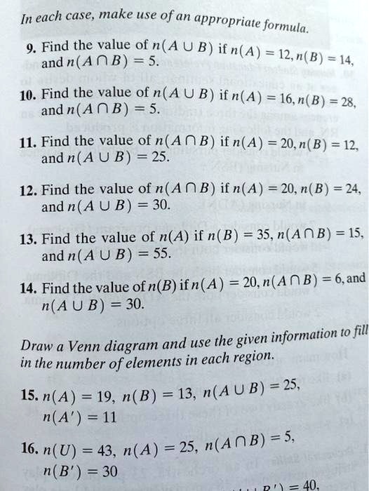 In each case, make use of an appropriate formula.
9. Find the value of n(A ? B) if n(A) = 12, n(B) = 14,
and n(A ? B) = 5.
10. Find the value of n(A ? B) if n(A) = 16, n(B) = 28,
and n(A ? B) = 5.
11. Find the value of n(A ? B) if n(A) = 20, n(B) = 12,
and n(A ? B) = 25.
12. Find the value of n(A ? B) if n(A) = 20, n(B) = 24,
and n(A ? B) = 30.
13. Find the value of n(A) if n(B) = 35, n(A ? B) = 15,
and n(A ? B) = 55.
14. Find the value of n(B) if n(A) = 20, n(A ? B) = 6, and
n(A ? B) = 30.
Draw a Venn diagram and use the given information to fill
in the number of elements in each region.
15. n(A) = 19, n(B) = 13, n(A ? B) = 25,
n(A') = 11
16. n(U) = 43, n(A) = 25, n(A ? B) = 5,
n(B') = 30