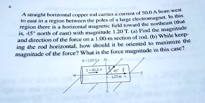 A straight horizontal copper rod carries a current of 50.0 A from west to east in a region between the poles of a large electromagnet. In this region there is a horizontal magnetic field toward the northeast (that is, 45° north of east) with magnitude 1.20 T. (a) Find the magnitude and direction of the force on a 1.00-m section of rod. (b) While keeping the rod horizontal, how should it be oriented to maximize the magnitude of the force? What is the force magnitude in this case?