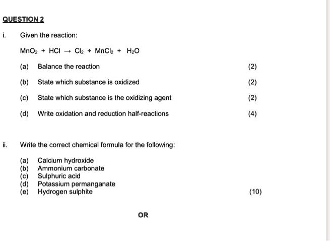 i. Given the reaction:
MnO2 + HCl ? Cl2 + MnCl2 + H2O
(a) Balance the reaction
(b) State which substance is oxidized
(c) State which substance is the oxidizing agent
(d) Write oxidation and reduction half-reactions

ii. Write the correct chemical formula for the following:
(a) Calcium hydroxide
(b) Ammonium carbonate
(c) Sulphuric acid
(d) Potassium permanganate
(e) Hydrogen sulphite

OR