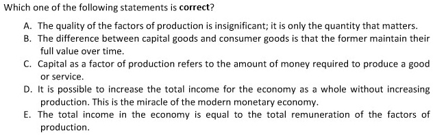 Which one of the following statements is correct?
A. The quality of the factors of production is insignificant; it is only the quantity that matters.
B. The difference between capital goods and consumer goods is that the former maintain their
full value over time.
C. Capital as a factor of production refers to the amount of money required to produce a good
or service.
D. It is possible to increase the total income for the economy as a whole without increasing
production. This is the miracle of the modern monetary economy.
E. The total income in the economy is equal to the total remuneration of the factors of
production.