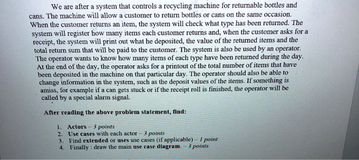 We are after a system that controls a recycling machine for returnable bottles and cans. The machine will allow a customer to return bottles or cans on the same occasion. When the customer returns an item, the system will check what type has been returned. The system will register how many items each customer returns and, when the customer asks for a receipt, the system will print out what he deposited, the value of the returned items and the total return sum that will be paid to the customer. The system is also be used by an operator. The operator wants to know how many items of each type have been returned during the day. At the end of the day, the operator asks for a printout of the total number of items that have been deposited in the machine on that particular day. The operator should also be able to change information in the system, such as the deposit values of the items. If something is amiss, for example if a can gets stuck or if the receipt roll is finished, the operator will be called by a special alarm signal. After reading the above problem statement, find: 1. Actors - 3 points 2. Use cases with each actor - 3 points 3. Find extended or uses use cases (if applicable) - 1 point 4. Finally: draw the main use case diagram. - 3 points