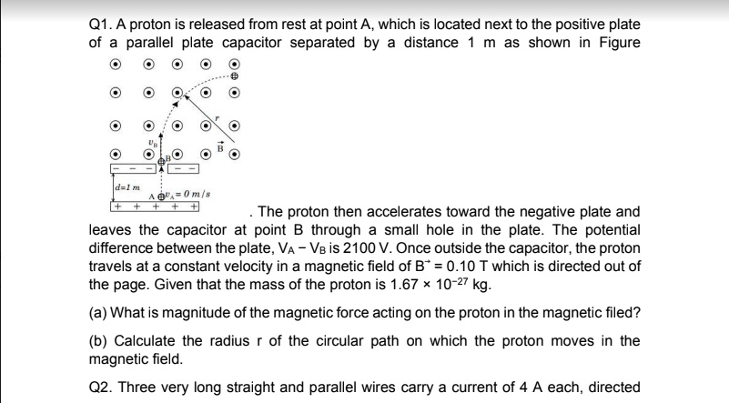 Q1. A proton is released from rest at point A, which is located next to the positive plate of a parallel plate capacitor separated by a distance 1 m as shown in Figure. The proton then accelerates toward the negative plate and leaves the capacitor at point B through a small hole in the plate. The potential difference between the plate, VA – VB is 2100 V. Once outside the capacitor, the proton travels at a constant velocity in a magnetic field of B? = 0.10 T which is directed out of the page. Given that the mass of the proton is 1.67 × 10?²? kg. (a) What is magnitude of the magnetic force acting on the proton in the magnetic filed? (b) Calculate the radius r of the circular path on which the proton moves in the magnetic field. Q2. Three very long straight and parallel wires carry a current of 4 A each, directed