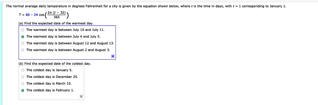 The normal average daily temperature in degrees Fahrenheit for a city is given by the equation shown below, where (t) is the time in days, with (t = 1) corresponding to January 1.
(T = 60 - 24 cosleft(frac2pi (t - 32)365ight))
(a) Find the expected date of the warmest day.
The warmest day is between July 10 and July 11.
The warmest day is between July 4 and July 5.
The warmest day is between August 12 and August 13.
The warmest day is between August 2 and August 3.
(b) Find the expected date of the coldest day.
The coldest day is January 5.
The coldest day is December 25.
The coldest day is March 10.
The coldest day is February 1.