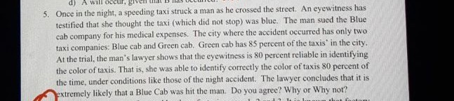 5. Once in the night, a speeding taxi struck a man as he crossed the street. An eyewitness has testified that she thought the taxi (which did not stop) was blue. The man sued the Blue cab company for his medical expenses. The city where the accident occurred has only two taxi companies: Blue cab and Green cab. Green cab has 85 percent of the taxis' in the city. At the trial, the man's lawyer shows that the eyewitness is 80 percent reliable in identifying the color of taxis. That is, she was able to identify correctly the color of taxis 80 percent of the time, under conditions like those of the night accident. The lawyer concludes that it is extremely likely that a Blue Cab was hit the man. Do you agree? Why or Why not?