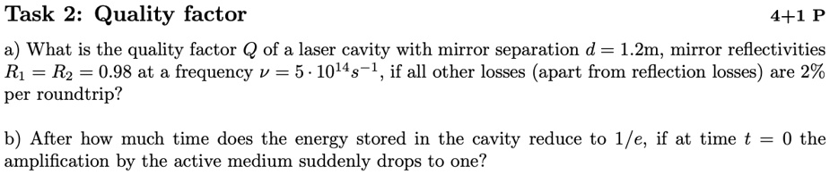 Task 2: Quality factor
a) What is the quality factor Q of a laser cavity with mirror separation d = 1.2m, mirror reflectivities R1 = R2 = 0.98 at a frequency ν = 5 · 10^14 s^-1, if all other losses (apart from reflection losses) are 2% per roundtrip?
b) After how much time does the energy stored in the cavity reduce to 1/e, if at time t = 0 the amplification by the active medium suddenly drops to one?