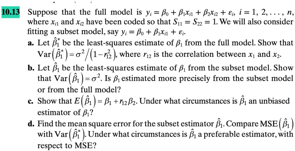10.13 Suppose that the full model is yi = β0 + β1 xi1 + β2 xi2 +, i = 1, 2, ..., n,
where xi1 and xi2 have been coded so that S11 = S22 = 1. We will also consider
fitting a subset model, say yi = β0 + β1 xi1 +.
a. Let β̂^*1 be the least-squares estimate of β1 from the full model. Show that
Var(β̂^*1) = σ^2 / (1 - r12^2),
where r12 is the correlation between x1 and x2.
b. Let β̂1 be the least-squares estimate of β1 from the subset model. Show
that Var(β̂1) = σ^2. Is β1 estimated more precisely from the subset model
or from the full model?
c. Show that E(β̂1) = β1 + r12β2. Under what circumstances is β̂1 an unbiased
estimator of β1?
d. Find the mean square error for the subset estimator β̂1. Compare MSE(β̂1)
with Var(β̂^*1). Under what circumstances is β̂1 a preferable estimator, with
respect to MSE?