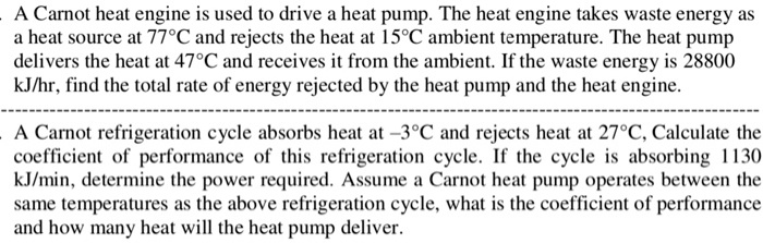A Carnot heat engine is used to drive a heat pump. The heat engine takes waste energy as a heat source at 77°C and rejects the heat at 15°C ambient temperature. The heat pump delivers the heat at 47°C and receives it from the ambient. If the waste energy is 28800 kJ/hr, find the total rate of energy rejected by the heat pump and the heat engine.
A Carnot refrigeration cycle absorbs heat at -3°C and rejects heat at 27°C, Calculate the coefficient of performance of this refrigeration cycle. If the cycle is absorbing 1130 kJ/min, determine the power required. Assume a Carnot heat pump operates between the same temperatures as the above refrigeration cycle, what is the coefficient of performance and how many heat will the heat pump deliver.
