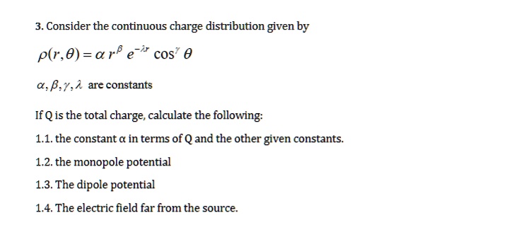 3. Consider the continuous charge distribution given by
ρ(r,θ) = α r^β e^-λ rcos^γθ
α, β, γ, λ are constants
If Q is the total charge, calculate the following:
1.1. the constant α in terms of Q and the other given constants.
1.2. the monopole potential
1.3. The dipole potential
1.4. The electric field far from the source.