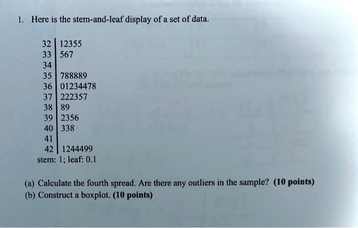 1. Here is the stem-and-leaf display of a set of data.

32 | 12355
33 | 567
34 |
35 | 788889
36 | 01234478
37 | 222357
38 | 89
39 | 2356
40 | 338
41 |
42 | 1244499
stem: 1; leaf: 0.1

(a) Calculate the fourth spread. Are there any outliers in the sample? (10 points)
(b) Construct a boxplot. (10 points)
