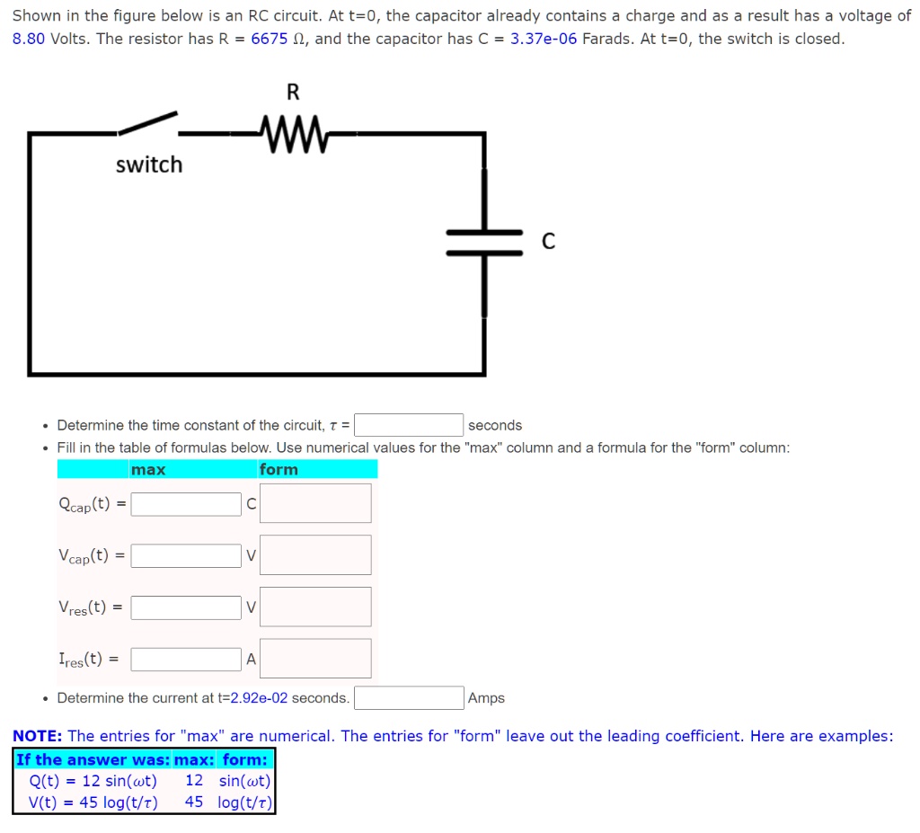 Shown in the figure below is an RC circuit. At t=0, the capacitor already contains a charge and as a result has a voltage of 8.80 Volts. The resistor has R = 6675 ?, and the capacitor has C = 3.37e-06 Farads. At t=0, the switch is closed.

switch
R
C

• Determine the time constant of the circuit, ? = [ ] seconds
• Fill in the table of formulas below. Use numerical values for the "max" column and a formula for the "form" column:
max form
Qcap(t) = [ ] [ ] C
Vcap(t) = [ ] [ ] V
Vres(t) = [ ] [ ] V
Ires(t) = [ ] [ ] A

• Determine the current at t=2.92e-02 seconds. [ ] Amps

NOTE: The entries for "max" are numerical. The entries for "form" leave out the leading coefficient. Here are examples:
If the answer was: max: form:
Q(t) = 12 sin(?t) 12 sin(?t)
V(t) = 45 log(t/?) 45 log(t/?)