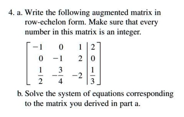 4. a. Write the following augmented matrix in row-echelon form. Make sure that every number in this matrix is an integer.
[[-1, 0, 1 | 2], [0, -1, 2 | 0], [1/2, -3/4, -2 | 1/3]]
b. Solve the system of equations corresponding to the matrix you derived in part a.