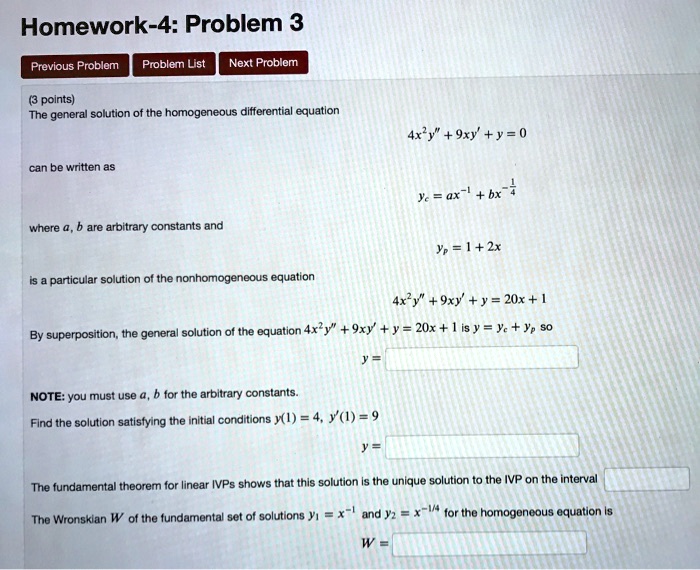 Homework-4: Problem 3

Previous Problem
Problem List
Next Problem

(3 points)
The general solution of the homogeneous differential equation
4x^2y” + 9xy' + y = 0
can be written as
yc = ax^-1 + bx^(-1/4)
where a, b are arbitrary constants and
yp = 1 + 2x
is a particular solution of the nonhomogeneous equation
4x^2y” + 9xy' + y = 20x + 1
By superposition, the general solution of the equation 4x^2y” + 9xy' + y = 20x + 1 is y = yc + yp so
y =
NOTE: you must use a, b for the arbitrary constants.
Find the solution satisfying the initial conditions y(1) = 4, y'(1) = 9
y =
The fundamental theorem for linear IVPs shows that this solution is the unique solution to the IVP on the interval
The Wronskian W of the fundamental set of solutions y1 = x^-1 and y2 = x^-1/4 for the homogeneous equation is
W =