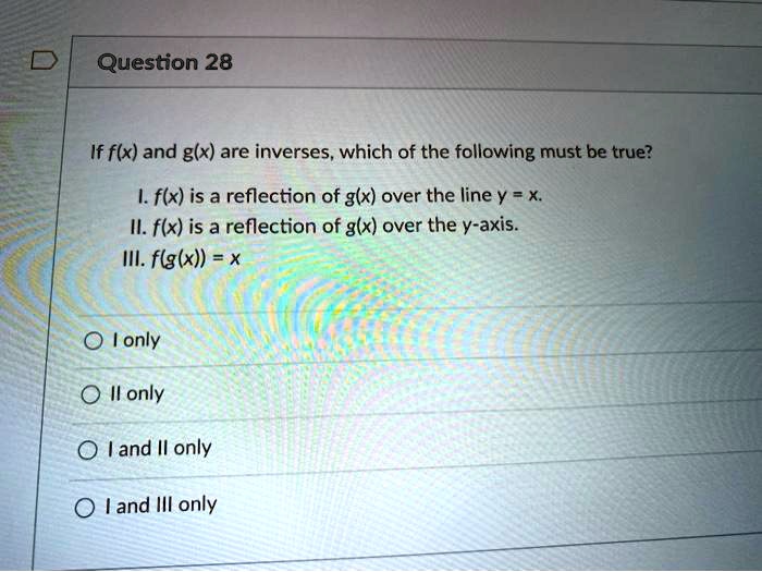 If f(x) and g(x) are inverses, which of the following must be true?
I. f(x) is a reflection of g(x) over the line y = x.
II. f(x) is a reflection of g(x) over the y-axis.
III. f(g(x)) = x
I only
II only
I and II only
I and III only