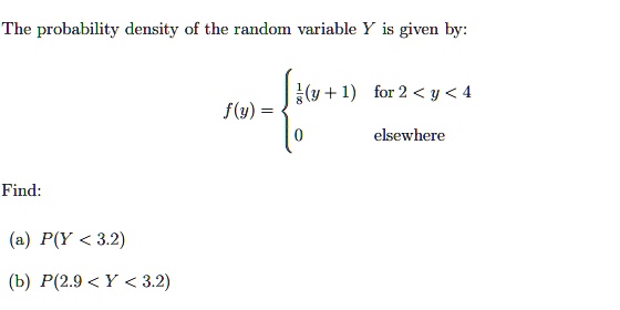 The probability density of the random variable Y is given by:

f(y) = (1)/(8)(y+1)    for  2 < y < 4
 0    elsewhere

Find:
(a) P(Y < 3.2)
(b) P(2.9 < Y < 3.2)