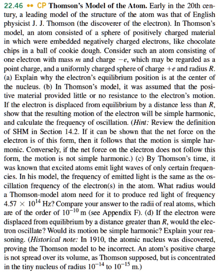 22.46 CP Thomson's Model of the Atom. Early in the 20th century, a leading model of the structure of the atom was that of English physicist J. J. Thomson (the discoverer of the electron). In Thomson's model, an atom consisted of a sphere of positively charged material in which were embedded negatively charged electrons, like chocolate chips in a ball of cookie dough. Consider such an atom consisting of one electron with mass m and charge -e, which may be regarded as a point charge, and a uniformly charged sphere of charge +e and radius R. (a) Explain why the electron's equilibrium position is at the center of the nucleus. (b) In Thomson's model, it was assumed that the positive material provided little or no resistance to the electron's motion. If the electron is displaced from equilibrium by a distance less than R, show that the resulting motion of the electron will be simple harmonic, and calculate the frequency of oscillation. (Hint: Review the definition of SHM in Section 14.2. If it can be shown that the net force on the electron is of this form, then it follows that the motion is simple harmonic. Conversely, if the net force on the electron does not follow this form, the motion is not simple harmonic.) (c) By Thomson's time, it was known that excited atoms emit light waves of only certain frequencies. In his model, the frequency of emitted light is the same as the oscillation frequency of the electron(s) in the atom. What radius would a Thomson-model atom need for it to produce red light of frequency 4.57 × 10^14 Hz? Compare your answer to the radii of real atoms, which are of the order of 10^-10 m (see Appendix F). (d) If the electron were displaced from equilibrium by a distance greater than R, would the electron oscillate? Would its motion be simple harmonic? Explain your reasoning. (Historical note: In 1910, the atomic nucleus was discovered, proving the Thomson model to be incorrect. An atom's positive charge is not spread over its volume, as Thomson supposed, but is concentrated in the tiny nucleus of radius 10^-14 to 10^-15 m.)