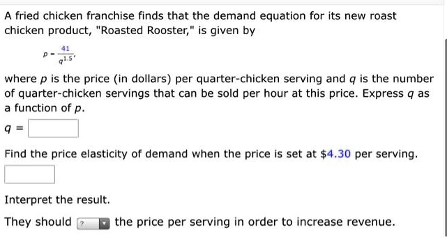 A fried chicken franchise finds that the demand equation for its new roast chicken product, "Roasted Rooster," is given by

p = 41 / q^1.5

where p is the price (in dollars) per quarter-chicken serving and q is the number of quarter-chicken servings that can be sold per hour at this price. Express q as a function of p.
q =
Find the price elasticity of demand when the price is set at 4.30 per serving.
Interpret the result.
They should the price per serving in order to increase revenue.
