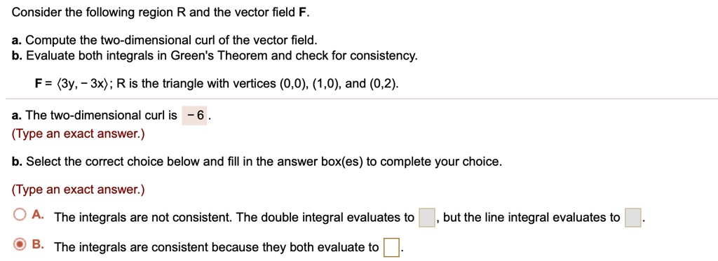 Consider the following region R and the vector field F.
a. Compute the two-dimensional curl of the vector field.
b. Evaluate both integrals in Green's Theorem and check for consistency.
F = <3y, -3x>; R is the triangle with vertices (0,0), (1,0), and (0,2).
a. The two-dimensional curl is -6.
b. Select the correct choice below and fill in the answer box(es) to complete your choice.
A. The integrals are not consistent. The double integral evaluates to , but the line integral evaluates to .
B. The integrals are consistent because they both evaluate to .