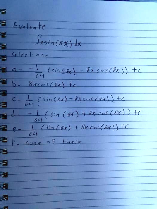 Evaluate
? x sin(8x) dx
select one
a- -1/64 (sin(8x) - 8x cos(8x)) + c
b- 8x cos(8x) + c
c- 1/64 (sin(8x) - 8x cos(8x)) + c
d- -1/64 (sin(8x) + 8x cos(8x)) + c
e- 1/64 (sin(8x) + 8x cos(8x)) + c
f- none of these