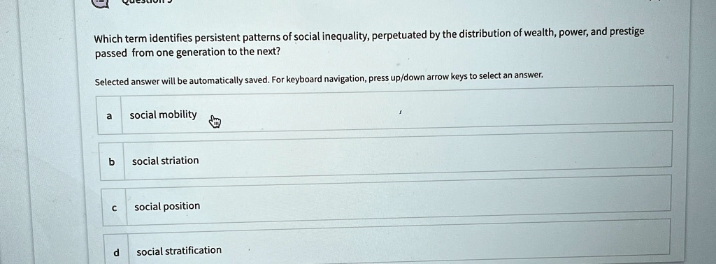 which term identifies persistent patterns of social inequality perpetuated by the distribution of wealth power and prestige passed from one generation to the next selected answer will be aut 93992