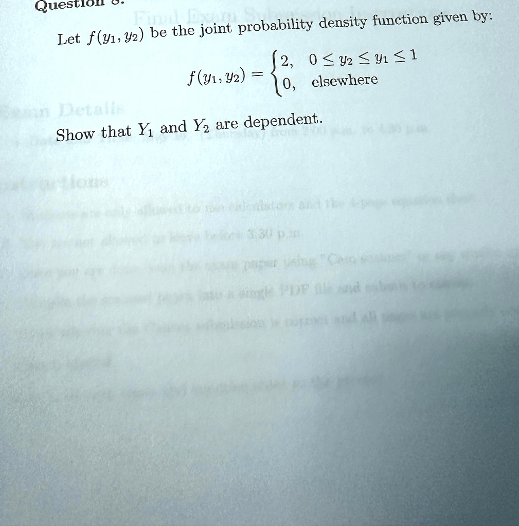 Question g. Find the joint probability density function given by:
Let f(y1, y2) be the joint probability density function given by:
f(y1, y2) =  2,     0 ≤ y2 ≤ y1 ≤ 1 
 0,    elsewhere
Show that Y1 and Y2 are dependent.