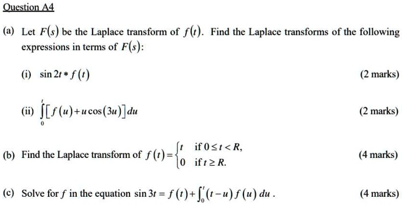 (a) Let F(s) be the Laplace transform of f(t). Find the Laplace transforms of the following expressions in terms of F(s):
(i) sin 2t * f(t)
(ii) ??? [f(u) + u cos(3u)] du
(b) Find the Laplace transform of f(t) =  t if 0 ? t < R, 0 if t ? R.
(c) Solve for f in the equation sin 3t = f(t) + ??? (t - u) f(u) du.