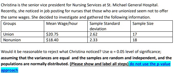 Christina is the senior vice president for Nursing Services at St. Michael General Hospital.
Recently, she noticed in job posting for nurses that those who are unionized seem not to offer
the same wages. She decided to investigate and gathered the following information.
Groups
Union
Nonunion
Mean Wage/hour
20.7518.40
Sample Standard
deviation
2.62
2.33
Sample Size
17
18
Would it be reasonable to reject what Christina noticed? Use α = 0.05 level of significance;
assuming that the variances are equal and the samples are random and independent, and the
populations are normally distributed. (Please show and label all steps) do not use the p-value
approach