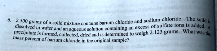6. 2.500 grams of a solid mixture contains barium chloride and sodium chloride. The solid is dissolved in water and an aqueous solution containing an excess of sulfate ions is added. A precipitate is formed, collected, dried and is determined to weigh 2.123 grams. What was the mass percent of barium chloride in the original sample?