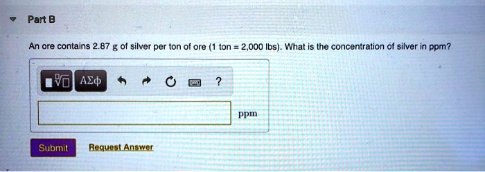 Part B
An ore contains 2.87 g of silver per ton of ore (1 ton = 2,000 lbs). What is the concentration of silver in ppm?
ppm